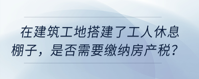 在建筑工地搭建了提供工人休息的棚子，是否需要繳納房產(chǎn)稅,？