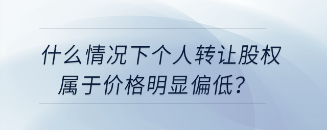 什么情況下個(gè)人轉(zhuǎn)讓股權(quán)屬于價(jià)格明顯偏低,？