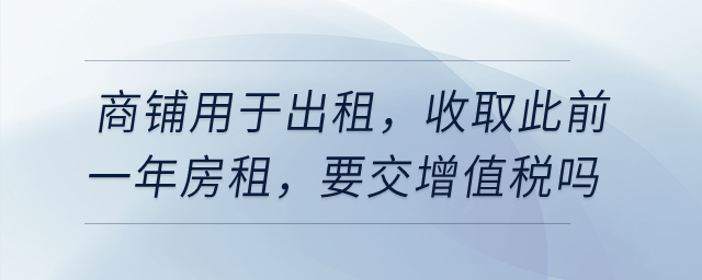 有一商鋪用于出租,，在4月收取此前一年房租，要交增值稅嗎,？