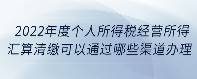 2022年度個人所得稅經(jīng)營所得匯算清繳可以通過哪些渠道辦理,？