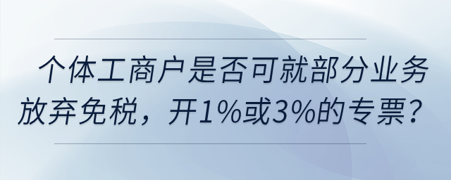 個(gè)體工商戶是否可以就部分業(yè)務(wù)放棄免稅，開(kāi)具1%或3%的專票,？