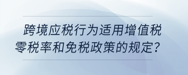 跨境應(yīng)稅行為適用增值稅零稅率和免稅政策的有哪些規(guī)定？