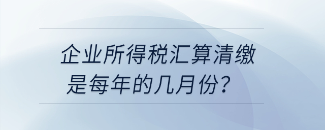 企業(yè)所得稅匯算清繳是每年的幾月份,？