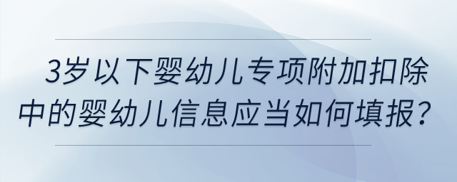 3歲以下嬰幼兒專項(xiàng)附加扣除中的嬰幼兒信息應(yīng)當(dāng)如何填報(bào),？