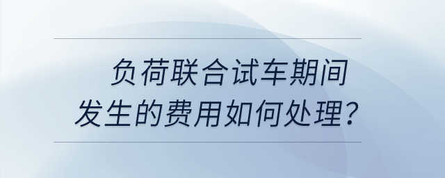 負(fù)荷聯(lián)合試車期間發(fā)生的費(fèi)用如何處理,？