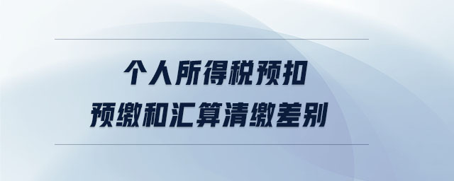 個(gè)人所得稅預(yù)扣預(yù)繳和匯算清繳差別