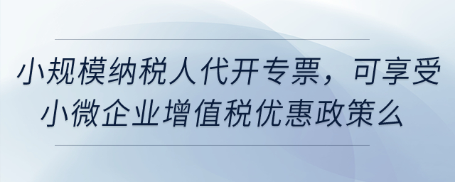 小規(guī)模納稅人代開專票,，可享受小微企業(yè)增值稅優(yōu)惠政策么,？