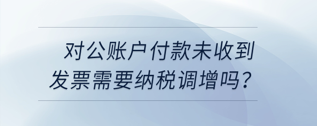 對(duì)公賬戶付款未收到發(fā)票需要納稅調(diào)增嗎,？