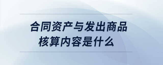 合同資產(chǎn)與發(fā)出商品核算內(nèi)容是什么？