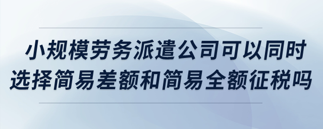 小規(guī)模勞務(wù)派遣公司可以同時選擇簡易差額和簡易全額征稅嗎？