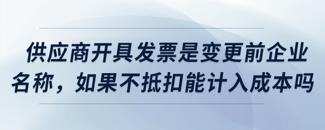 供應(yīng)商開具發(fā)票是變更之前企業(yè)名稱，如果不抵扣可以計入成本嗎,？