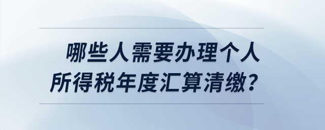 哪些人需要辦理個(gè)人所得稅年度匯算清繳,？