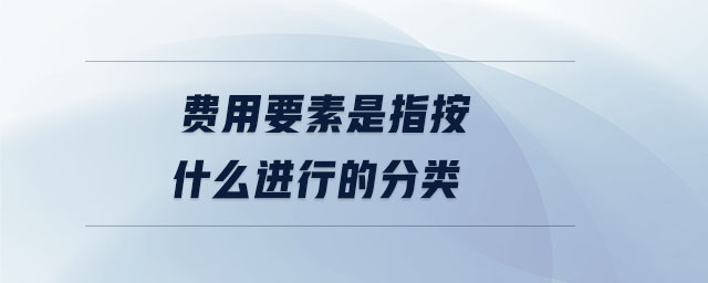 費(fèi)用要素是指按什么進(jìn)行的分類