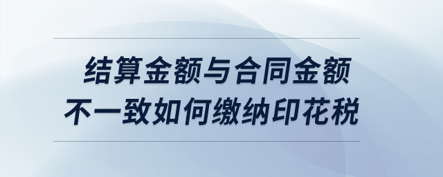 實際結(jié)算金額與簽訂合同所載金額不一致的情況下如何繳納印花稅,？