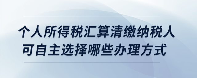 個人所得稅匯算清繳納稅人可自主選擇哪些辦理方式？