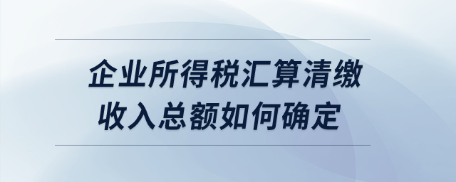 企業(yè)所得稅匯算清繳收入總額如何確定？