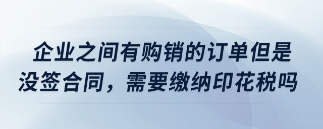 企業(yè)之間有購銷的訂單但是沒簽合同,，需要繳納印花稅嗎？