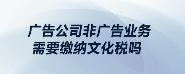 廣告公司非廣告業(yè)務(wù)需要繳納文化稅嗎,？