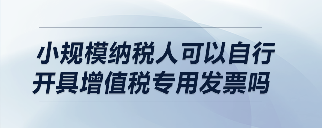 小規(guī)模納稅人可以自行開(kāi)具增值稅專用發(fā)票嗎？