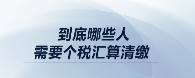 低于12萬不用匯算清繳,！到底哪些人需要個(gè)稅匯算清繳,？