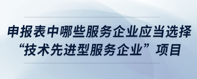 申報(bào)表中哪些服務(wù)企業(yè)應(yīng)當(dāng)選擇“技術(shù)先進(jìn)型服務(wù)企業(yè)”項(xiàng)目,？