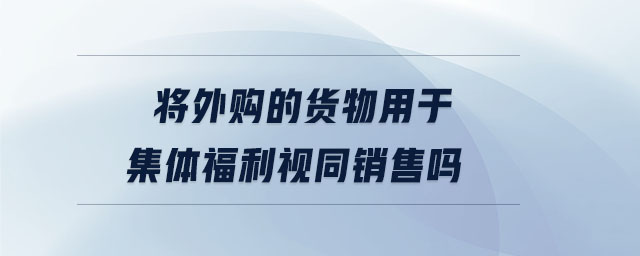 將外購(gòu)的貨物用于集體福利視同銷售嗎