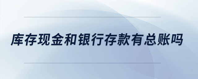 庫存現(xiàn)金和銀行存款有總賬嗎？