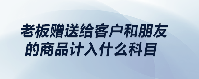 老板贈(zèng)送給客戶和朋友的商品計(jì)入什么科目？