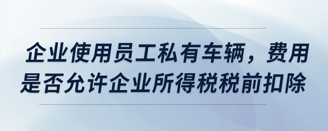 企業(yè)使用員工私有車(chē)輛，費(fèi)用是否允許企業(yè)所得稅稅前扣除,？