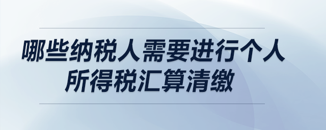 哪些納稅人需要進(jìn)行個(gè)人所得稅匯算清繳,？