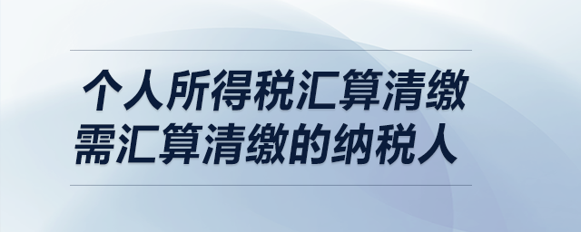 個人所得稅匯算清繳——需匯算清繳的納稅人