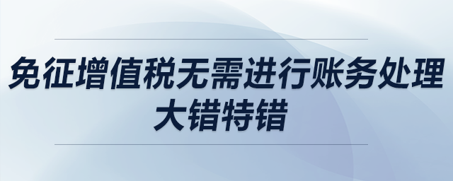 免征增值稅無需進(jìn)行賬務(wù)處理？大錯(cuò)特錯(cuò),！