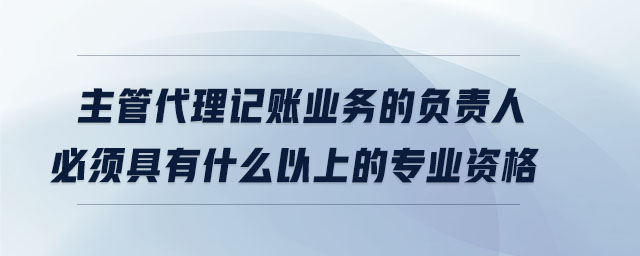 主管代理記賬業(yè)務(wù)的負(fù)責(zé)人必須具有什么以上的專(zhuān)業(yè)資格