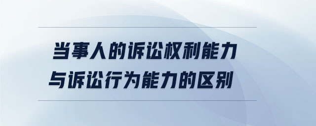 當(dāng)事人的訴訟權(quán)利能力與訴訟行為能力的區(qū)別