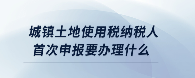 城鎮(zhèn)土地使用稅納稅人首次申報要辦理什么？