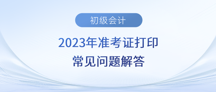 2023年初級會計準(zhǔn)考證打印時間/入口/流程/要求等常見問題解答