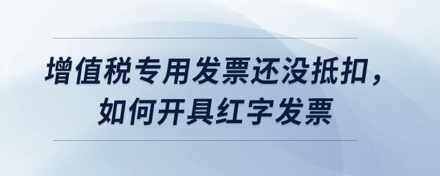 增值稅專用發(fā)票還沒抵扣,，如何開具紅字發(fā)票？