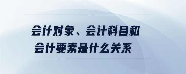 會計(jì)對象,、會計(jì)科目和會計(jì)要素是什么關(guān)系