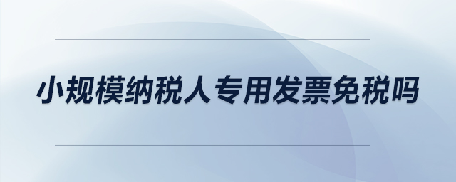 小規(guī)模納稅人專用發(fā)票免稅嗎,？