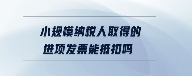 小規(guī)模納稅人取得的進項發(fā)票能抵扣嗎