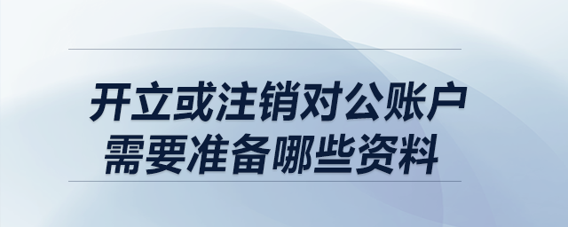 開立或注銷對公賬戶,，需要準備哪些資料