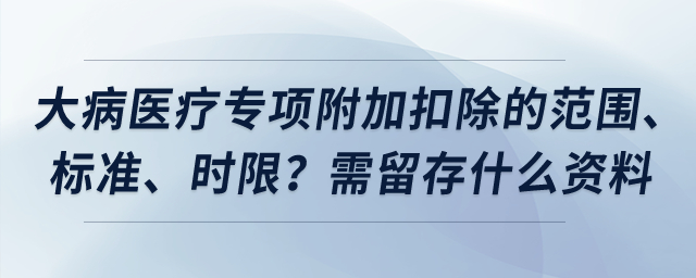 大病醫(yī)療專(zhuān)項(xiàng)附加扣除的范圍、標(biāo)準(zhǔn),、時(shí)限,？需留存什么資料？