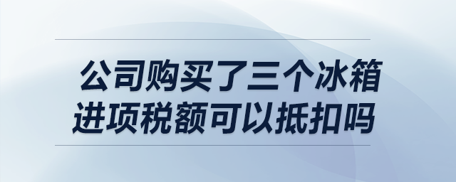 我公司購買了三個冰箱，請問進項稅額可以抵扣嗎,？