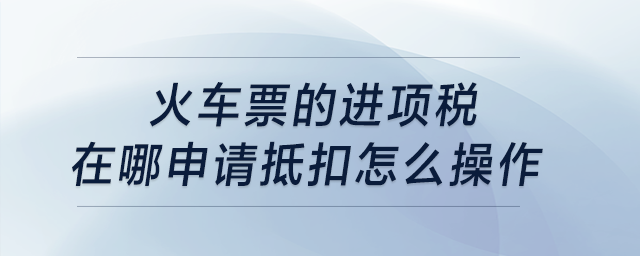 火車票的進(jìn)項(xiàng)稅在哪申請(qǐng)抵扣，怎么操作,？