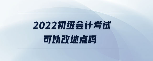 2022初級會計考試可以改地點嗎