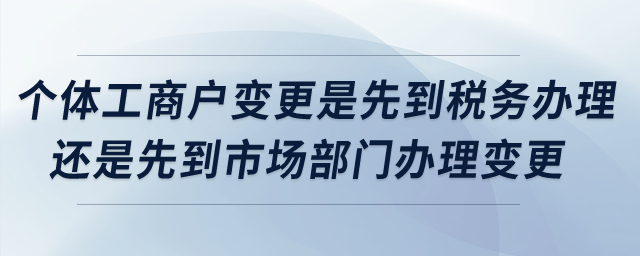 個(gè)體工商戶變更是先到稅務(wù)辦理還是先到市場(chǎng)部門辦理變更,？