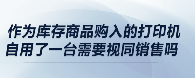 作為庫存商品購入的打印機自用了一臺,，請問需要視同銷售嗎