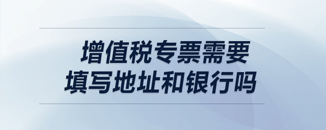 增值稅專票需要填寫(xiě)地址和銀行嗎,？