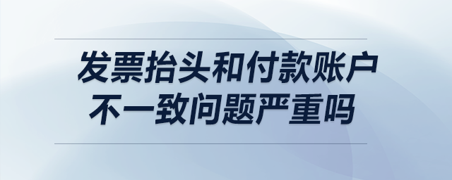 發(fā)票抬頭和付款賬戶不一致，問(wèn)題嚴(yán)重嗎,？