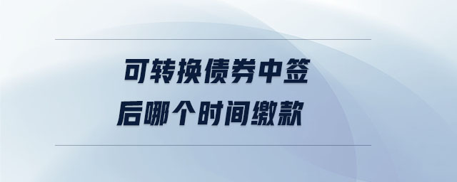 可轉(zhuǎn)換債券中簽后哪個時間繳款